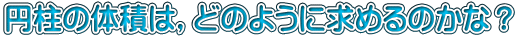 円柱の体積は，どのように求めるのかな？