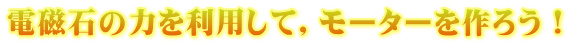 電磁石の力を利用して，モーターを作ろう！