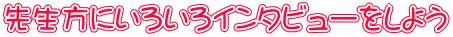 先生方にいろいろインタビューをしよう