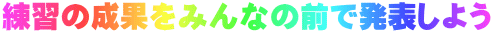 練習の成果をみんなの前で発表しよう
