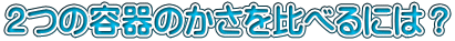２つの容器のかさを比べるには？
