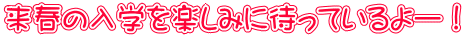 来春の入学を楽しみに待っているよー！