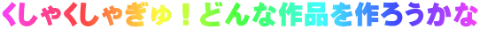 くしゃくしゃぎゅ！どんな作品を作ろうかな
