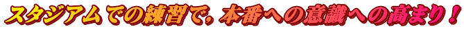 スタジアムでの練習で，本番への意識への高まり！